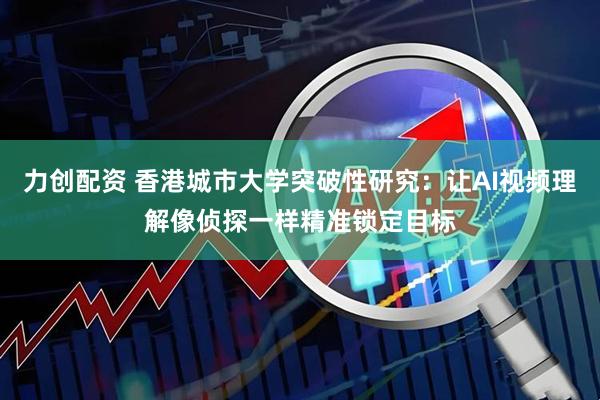 力创配资 香港城市大学突破性研究：让AI视频理解像侦探一样精准锁定目标