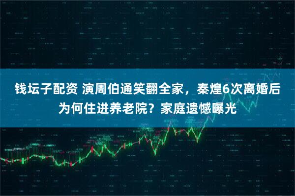 钱坛子配资 演周伯通笑翻全家，秦煌6次离婚后为何住进养老院？家庭遗憾曝光