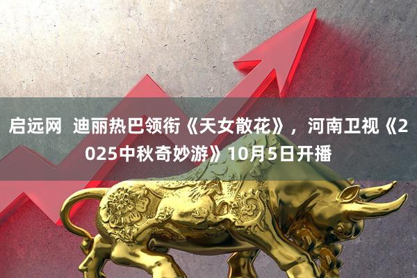 启远网  迪丽热巴领衔《天女散花》，河南卫视《2025中秋奇妙游》10月5日开播