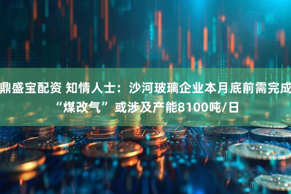 鼎盛宝配资 知情人士：沙河玻璃企业本月底前需完成“煤改气” 或涉及产能8100吨/日
