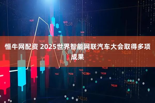 恒牛网配资 2025世界智能网联汽车大会取得多项成果