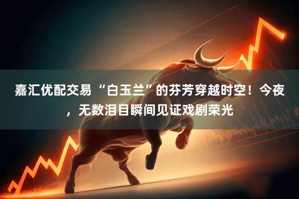 嘉汇优配交易 “白玉兰”的芬芳穿越时空！今夜，无数泪目瞬间见证戏剧荣光